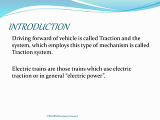 INTRODUCTION
Driving forward of vehicle is called Traction and the
system, which employs this type of mechanism is called
Traction system.
Electric trains are those trains which use electric
traction or in general “electric power”.
UTKARSH(srmscet,unnao)
 