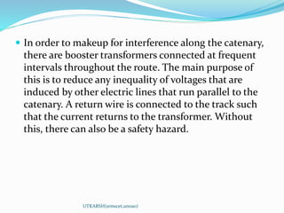  In order to makeup for interference along the catenary,
there are booster transformers connected at frequent
intervals throughout the route. The main purpose of
this is to reduce any inequality of voltages that are
induced by other electric lines that run parallel to the
catenary. A return wire is connected to the track such
that the current returns to the transformer. Without
this, there can also be a safety hazard.
UTKARSH(srmscet,unnao)
 