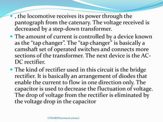 , the locomotive receives its power through the
pantograph from the catenary. The voltage received is
decreased by a step-down transformer.
 The amount of current is controlled by a device known
as the “tap changer”. The “tap changer” is basically a
camshaft set of operated switches and connects more
sections of the transformer. The next device is the AC-
DC rectifier.
 The kind of rectifier used in this circuit is the bridge
rectifier. It is basically an arrangement of diodes that
enable the current to flow in one direction only. The
capacitor is used to decrease the fluctuation of voltage.
The drop of voltage from the rectifier is eliminated by
the voltage drop in the capacitor
UTKARSH(srmscet,unnao)
 