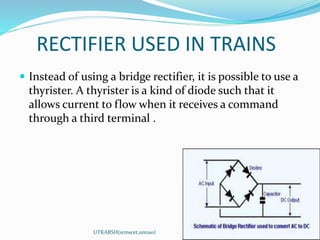 RECTIFIER USED IN TRAINS
 Instead of using a bridge rectifier, it is possible to use a
thyrister. A thyrister is a kind of diode such that it
allows current to flow when it receives a command
through a third terminal .
UTKARSH(srmscet,unnao)
 