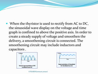  When the thyristor is used to rectify from AC to DC,
the sinusoidal wave display on the voltage and time
graph is confined to above the positive axis. In order to
create a steady supply of voltage and smoothen the
delivery, a smoothening circuit is connected. The
smoothening circuit may include inductors and
capacitors .
UTKARSH(srmscet,unnao)
 