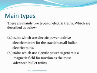 Main types
There are mainly two types of electric trains, Which are
described as below-
(a.)trains which use electric power to drive
electric motors for the traction.as all indian
electric trains.
(b.)trains which use electric power to generate a
magnetic field for traction.as the most
advanced bullet trains.
UTKARSH(srmscet,unnao)
 
