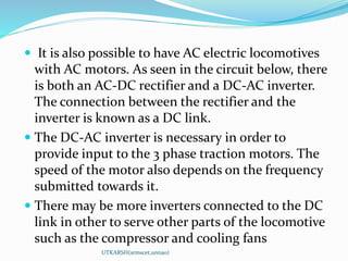  It is also possible to have AC electric locomotives
with AC motors. As seen in the circuit below, there
is both an AC-DC rectifier and a DC-AC inverter.
The connection between the rectifier and the
inverter is known as a DC link.
 The DC-AC inverter is necessary in order to
provide input to the 3 phase traction motors. The
speed of the motor also depends on the frequency
submitted towards it.
 There may be more inverters connected to the DC
link in other to serve other parts of the locomotive
such as the compressor and cooling fans
UTKARSH(srmscet,unnao)
 