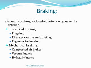 Braking:
UTKARSH(srmscet,unnao)
Generally braking is classified into two types in the
traction.
 Electrical braking.
 Plugging
 Rheostatic or dynamic braking.
 Regenerative braking.
 Mechanical braking.
 Compressed air brakes
 Vacuum brakes
 Hydraulic brakes
 