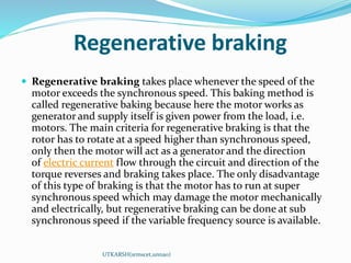 Regenerative braking
 Regenerative braking takes place whenever the speed of the
motor exceeds the synchronous speed. This baking method is
called regenerative baking because here the motor works as
generator and supply itself is given power from the load, i.e.
motors. The main criteria for regenerative braking is that the
rotor has to rotate at a speed higher than synchronous speed,
only then the motor will act as a generator and the direction
of electric current flow through the circuit and direction of the
torque reverses and braking takes place. The only disadvantage
of this type of braking is that the motor has to run at super
synchronous speed which may damage the motor mechanically
and electrically, but regenerative braking can be done at sub
synchronous speed if the variable frequency source is available.
UTKARSH(srmscet,unnao)
 