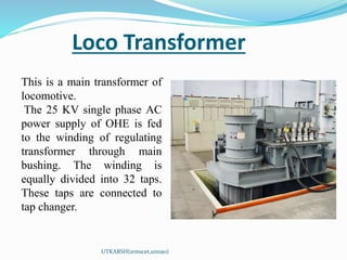 Loco Transformer
UTKARSH(srmscet,unnao)
This is a main transformer of
locomotive.
The 25 KV single phase AC
power supply of OHE is fed
to the winding of regulating
transformer through main
bushing. The winding is
equally divided into 32 taps.
These taps are connected to
tap changer.
 