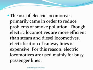 The use of electric locomotives
primarily came in order to reduce
problems of smoke pollution. Though
electric locomotives are more efficient
than steam and diesel locomotives,
electrification of railway lines is
expensive. For this reason, electric
locomotives are used mainly for busy
passenger lines .
UTKARSH(srmscet,unnao)
 