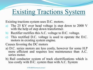 Existing Tractions System
UTKARSH(srmscet,unnao)
Existing tractions system uses D.C. motors.
a) The 25 KV over head voltage is step down to 2000 V
with the help of step down transformer.
b) Rectifier rectifies this A.C. voltage to D.C. voltage.
c) This rectified D.C. voltage is used to operate the D.C.
motors in existing system engine.
Causes favoring the DC motors
a) D.C. series motors are less costly, however for some H.P
more efficient and requires less maintenance than A.C.
series motor.
b) Rail conductor system of track electrifications which is
less costly with D.C. system than with A.C. System
 