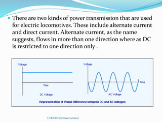  There are two kinds of power transmission that are used
for electric locomotives. These include alternate current
and direct current. Alternate current, as the name
suggests, flows in more than one direction where as DC
is restricted to one direction only .
UTKARSH(srmscet,unnao)
 