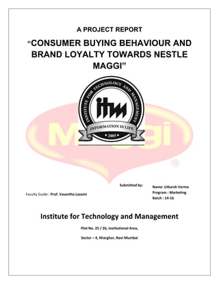 A PROJECT REPORT
“CONSUMER BUYING BEHAVIOUR AND
BRAND LOYALTY TOWARDS NESTLE
MAGGI”
Submitted by:
Faculty Guide : Prof. Vasantha Laxami
Institute for Technology and Management
Plot No. 25 / 26, Institutional Area,
Sector – 4, Kharghar, Navi Mumbai
Name: Utkarsh Verma
Program : Marketing
Batch : 14-16
 