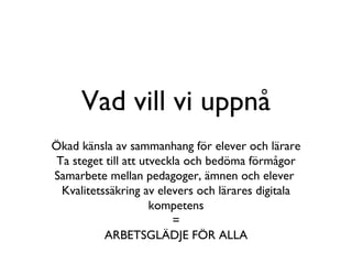 Vad vill vi uppnå Ökad känsla av sammanhang för elever och lärare Ta steget till att utveckla och bedöma förmågor Samarbete mellan pedagoger, ämnen och elever  Kvalitetssäkring av elevers och lärares digitala kompetens = ARBETSGLÄDJE FÖR ALLA 
