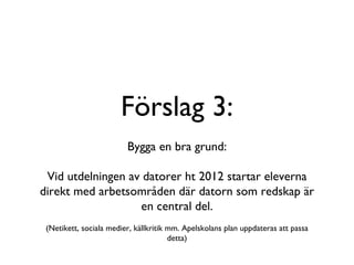 Förslag 3: Bygga en bra grund: Vid utdelningen av datorer ht 2012 startar eleverna direkt med arbetsområden där datorn som redskap är en central del. (Netikett, sociala medier, källkritik mm. Apelskolans plan uppdateras att passa detta) 