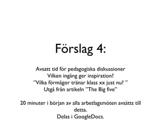 Förslag 4: Avsatt tid för pedagogiska diskussioner Vilken ingång ger inspiration? ”Vilka förmågor tränar klass xx just nu? ” Utgå från artikeln ”The Big five” 20 minuter i början av alla arbetlagsmöten avsätts till detta. Delas i GoogleDocs. 