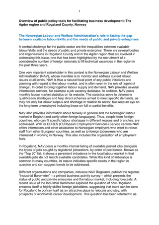 1


Overview of public policy tools for facilitating business development: The
Agder region and Rogaland County, Norway


The Norwegian Labour and Welfare Administration’s role in facing the gap
between available labour/skills and the needs of public and private enterprises

A central challenge for the public sector are the inequalities between available
labour/skills and the needs of public and private enterprise. There are several bodies
and organisations in Rogaland County and in the Agder region that are involved in
addressing this issue, one that has been highlighted by the recruitment of a
considerable number of foreign nationals to fill technical vacancies in the region in
the past three years.

One very important stakeholder in this context is the Norwegian Labour and Welfare
Administration (NAV), whose mandate is to monitor and address current labour
issues at all levels. NAV is thus a natural focal point of any public initiatives and
planning with regard to the labour market, and is often seen in the role of „agent of
change‟. In order to bring together labour supply and demand, NAV provides several
information services, for example a job vacancy database. In addition, NAV posts
monthly labour market statistics on its website. The statistics serve to determine
qualification shortages and help direct schemes aimed to meet specific demands, as
they not only list labour surplus and shortage in relation to sector, but keep an eye on
the long-term unemployed including those on full or partial benefits.

NAV also provides information about Norway in general and the Norwegian labour
market in English (and partly other foreign languages). Thus, people from foreign
countries, who can fit specific labour shortages in different regions and branches, are
addressed. With its EURES (EURopean Employment Services) Service centers NAV
offers information and other assistance to Norwegian employers who want to recruit
staff from other European countries, as well as to foreign jobseekers who are
interested in working in Norway. This also includes the organization of employment
fairs.

In Rogaland, NAV posts a monthly internal listing of available posted jobs alongside
the types of jobs sought by registered jobseekers, by order of prevalence. Known as
the “Top 20” list, it shows a persistent imbalance in the local labour market in that
available jobs do not match available candidates. While this kind of imbalance is
common in many countries, its nature indicates specific needs in the region in
question and can suggest trends to be addressed.

Different organisations and companies, inclusive NAV Rogaland, publish the regional
“Industrial Barometer” – a printed business activity survey – which presents the
status of public and private enterprise and the labour market, including forecasts. A
recent issue of the Industrial Barometer explored the question of how Rogaland
presents itself to highly skilled foreign jobholders, suggesting that more can be done
for Rogaland to portray itself as an attractive place to relocate and stay, with
prospects of worthwhile career development. This question has been referred to as
 