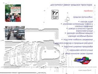 доступност јавног градског простора

                                                                                                                                                              проблем


                                                                                                                                          градски аутомобил:

                                                                                                                                    • изолује људе
                                                                                                                  • угрожава интеграцију човека у
                                                                                                                                локалну заједницу
                                                                                                                        • доводи у опасност друге
                                                                                                                                  кориснике улице
                                                                                                                      • узрокује загађење ваздуха
                                                                                                                            • узрокује загађење буком
                                                                                                                   • подстиче глобално загревање
                                                                                                    • расипа енергију и природне ресурсе
                                                                                                                    • подстиче ширење предграђа
                                                                                                                              • нарушава лепоту улица
                                                                                                                      • убија милионе сваке године




pablic transport carfree cities monorail future transport sky web express sat system personal rapid transport pablic transport carfree cities monorail future transport sky web express


                                                                                                                                                    александра ђукић
 