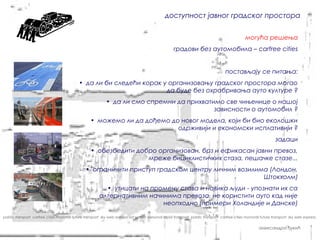 доступност јавног градског простора


                                                                                                                                             могућа решења
                                                                                                   градови без аутомобила – carfree cities


                                                                                                                                  постављају се питања:
                                            • да ли би следећи корак у организовању градског простора могао
                                                                      да буде без охрабривања ауто културе ?
                                                            • да ли смо спремни да прихватимо све чињенице о нашој
                                                                                           зависности о аутомобил ?
                                                   • можемо ли да дођемо до новог модела, који би био еколошки
                                                                           одрживији и економски исплативији ?
                                                                                                                                                               задаци
                                                   • обезбедити добро организован, брз и ефикасан јавни превоз,
                                                                   мреже бициклистичких стаза, пешачке стазе...
                                                • ограничити приступ градском центру личним возилима (Лондон,
                                                                                                   Штокхолм)
                                                          • утицати на промену става и навика људи - упознати их са
                                                        алтернативним начинима превоза, не користити ауто кад није
                                                                          неопходно (примери Холандије и Данске)

pablic transport carfree cities monorail future transport sky web express sat system personal rapid transport pablic transport carfree cities monorail future transport sky web express


                                                                                                                                                     александра ђукић
 