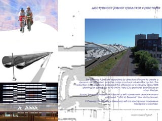 доступност јавног градског простора




                                                                                              The bikeway tubes are separated by direction of travel to create a
                                                                                        dynamic air circulation loop the crates a natural tail-wind for cyclists. The
                                                                                      reduction in air resistance increased the efficiency of cycling by about 90%
                                                                                           allowing for speeds up to 40 Km/hr. Velo-City promotes exercise as an
                                                                                                                                                     urban lifestyle.
                                                                                          Јапан, Чикаго, Колорадо и Лондон су већ прихватили овакав концепт
                                                                                                               изградње “туба за бицикле” али испод земље.
                                                                                                У Сиднеју, Кембриџу и Шведској, већ се конструишу покривене
                                                                                                                                         пасареле и мостови

pablic transport carfree cities monorail future transport sky web express sat system personal rapid transport pablic transport carfree cities monorail future transport sky web express


                                                                                                                                                     александра ђукић
 
