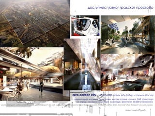 доступност јавног градског простора




                                                                                     zero carbon city – Масдар- поред Абу Дабија – Норман Фостер
                                                                                       оријентација- користе се ветрови, високе зграде –сенка, SWE транспорт
                                                                                         на струју, соларни колектори, колонаде, фонтане, 50.000 становника
public transport carfree cities monorail future transport sky web express sat system personal rapid transport public transport carfree cities monorail future transport sky web express


                                                                                                                                                     александра ђукић
 