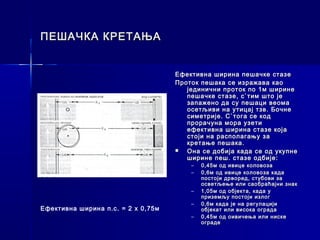 ПЕШАЧКА КРЕТАЊА


                                    Ефективна ширина пешачке стазе
                                    Проток пешака се изражава као
                                       јединични проток по 1м ширине
                                       пешачке стазе, с`тим што је
                                       запажено да су пешаци веома
                                       осетљиви на утицај тзв. Бочне
                                       симетрије. С`тога се код
                                       прорачуна мора узети
                                       ефективна ширина стазе која
                                       стоји на располагању за
                                       кретање пешака.
                                      Она се добија када се од укупне
                                       ширине пеш. стазе одбије:
                                        –   0,45м од ивице коловоза
                                        –   0,6м од ивице коловоза када
                                            постоји дрворед, стубови за
                                            осветљење или саобраћајни знак
                                        –   1,05м од објекта, када у
                                            приземљу постоји излог
                                        –   0,6м када је на регулацији
Ефективна ширина п.с. = 2 x 0,75м           објекат или висока ограда
                                        –   0,45м од оивичења или ниске
                                            ограде
 