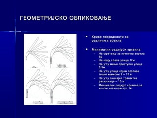 ГЕОМЕТРИЈСКО ОБЛИКОВАЊЕ


                   Криве проходности за
                    различита возила

                   Минимални радијуси кривина:
                     –   На скретању за путничка воуила
                         6м
                     –   На крају слепе улице 12м
                     –   На углу мање приступне улице
                         3,5м
                     –   На углу улице којом пролазе
                         тешки камиони 9 – 12 м
                     –   На углу значајне транзитне
                         раскрснице – 15 м
                     –   Минимални радијус кривине за
                         колски улаз-приступ 1м
 