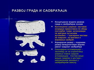 РАЗВОЈ ГРАДА И САОБРАЋАЈА


                     Концепцијски модели развоја
 A
                 
                     града и саобраћајне основе
                    Континуално ширење- наставак
                     изградње првенствено по ободу
                     постојећег ткива- интензивира
                     се кретање путничким
 B                   аутомобил. – претерани захтеви
                     за површин. за кретање и
                     миривање саобраћ.
                    Коридорски развој – подржава
                     развој капацитетнијих видова
                     јавног градског саобраћаја
 C
                    Секундарне агломерације –
                     заснивају се на ограничењу
                     ширења главне градске
                     агломерације . Систем више
                     мањих градова и центара –
                     најповољније решење у
                     саобраћајном смислу.
 