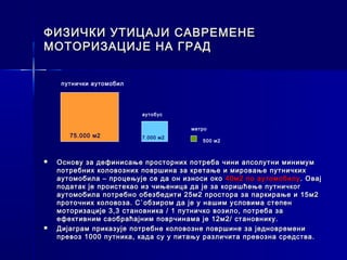 ФИЗИЧКИ УТИЦАЈИ САВРЕМЕНЕ
МОТОРИЗАЦИЈЕ НА ГРАД


     путнички аутомобил




                          аутобус


                                      метро
       75.000 м2          7.000 м2
                                         500 м2



   Основу за дефинисање просторних потреба чини апсолутни минимум
    потребних коловозних површина за кретање и мировање путничких
    аутомобила – процењује се да он износи око 40м2 по аутомобилу . Овај
    податак је проистекао из чињеница да је за коришћење путничког
    аутомобила потребно обезбедити 25м2 простора за паркирање и 15м2
    проточних коловоза. С`обзиром да је у нашим условима степен
    моторизације 3,3 становника / 1 путничко возило, потреба за
    ефективним саобраћајним поврчинама је 12м2/ становнику.
   Дијаграм приказује потребне коловозне површине за једновремени
    превоз 1000 путника, када су у питању различита превозна средства.
 
