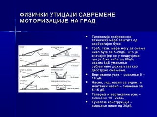 ФИЗИЧКИ УТИЦАЈИ САВРЕМЕНЕ
МОТОРИЗАЦИЈЕ НА ГРАД

                    Типологија грађевинско-
                     техничких мера заштите од
                     саобраћајне буке
                    Грађ. техн. мере могу да смање
                     ниво буке за 5-20дБ, што је
                     значајно јер се у подручјима
                     где је бука већа од 60дБ,
                     сваких 8дБ умањења
                     субјективно доживљава као
                     двоструко смањење.
                    Вертикални усек – смањење 5 –
                     10 дБ.
                    Насип, зид, насип са зидом, и
                     монтажни насип – смањење за
                     5-15 дБ.
                    Галерија и вертикални усек –
                     смањење 10 -20дБ.
                    Тунелска конструкција –
                     смањење више од 20дБ.
 