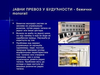 ЈАВНИ ПРЕВОЗ У БУДУЋНОСТИ - бежични
monorail

   Бежични монорејл систем се
    заснива на управљањем
    возилом, путем радио таласа из
    једног или више центара.
   Возила се крећу по једној шини,
    на коју належу и која их води ка
    одређеном правцу. Најчешће је
    издигнута од тла.
   Проблеми код оваквог
    управљања се најчешће
    одражавају, када: постоје
    природне препреке (услед
    морфолошких карактеристика
    тла- тунели) или створене
    препреке, каи о услед
    ограниченог домета радио
    таласа. Проблеми могу да
    уследе и када наступи до
    мешања рзличитих радио
    таласа.
 