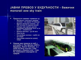 ЈАВНИ ПРЕВОЗ У БУДУЋНОСТИ - бежични
monorail или sky train

   Предности оваквог превоза су:
     –   Могућност учесталог пријема
         путника – на сваких 75 секунди
     –   Велики капацитет возила – до
         260 путника по једном возилу
     –   Никада није ометан другим
         видовима саобраћаја нити га он
         омета – независност
     –   Брзина кретања – до 90 км/х
     –   Није бучан
     –   Не загађује околину – креће се
         на струју
     –   Омогућава компактан развој
         града

   Овакав вид превоза је већ у
    употреби у: Лас Вегасу (2001),
    Мајамију, Куала Лумпуру, а у
    2009 ће бити пуштен у рад
    монорејл у Вашингтону – који
    ће повезивати аеродром са
    градом.
 
