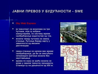 ЈАВНИ ПРЕВОЗ У БУДУЋНОСТИ - SWE


   Sky Web Express

   је транспорт са возилима са три
    путника, која су вођена
    компјутерима, по систему мреже
    саобраћајница издигнутим од тла.
   возила чекају путнике на свакој
    станици. Путници бирају карту у
    зависности од жељене
    дестинације.

   свака станица се налази ван мреже
    саобраћајница, да би се омогућило
    непрекидно кретање возила без
    заустављања.
   мрежа по којој се крећу возила се
    може у сваком тренутку проширити.
    Станице су на даљености од 500 м.
 