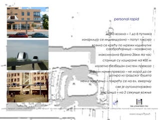 доступност јавног градског простора


                                                                                                                                   personal rapid transit



                                                                                                                          мала возила – 1 до 6 путника
                                                                                              изнајмљују се индивидуално – попут таксија
                                                                                                         возила се крећу по мрежи издигнутих
                                                                                                                 саобраћајница – назависно
                                                                                                                 максимална брзина 26км на час
                                                                                                                      станице су лоциране на 400 м
                                                                                                             изузетно безбедан систем превоза
                                                                                                       јефтин начин превоза – не мора да се
                                                                                                                  дотира из градског буџета
                                                                                            нема загађења – покрећу се на ел. енергију
                                                                                                                                     све је аутоматизовано
                                                                                                                    дистанца – на 2 секунде вожње



                                                                                                                                                      baa_presentation.mov
pablic transport carfree cities monorail future transport sky web express sat system personal rapid transport pablic transport carfree cities monorail future transport sky web express


                                                                                                                                                     александра ђукић
 