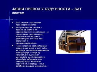 ЈАВНИ ПРЕВОЗ У БУДУЋНОСТИ – SAT
систем

   SAT систем – аутономни
    транспортни систем
   3 D транспортни систем –
    возило се креће и по
    хоризонтали и по вертикали – и
    представља прекретницу у
    класичном посматрању
    саобраћајног система као
    статичног и
    дводимензионалног.
   Нису потребне саобраћајнице –
    користи две шине у виду туба –
    за које је неопходна минимална
    конструкција – а које су
    направљене од таквог
    материјала да ублажавају и
    абсорбују вибрације и не
    стварају буку. Као погон
    користи ел. енергију – па је
    загађење ваздуха минимално.
 