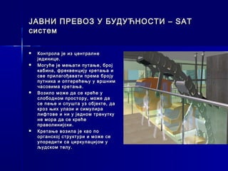 ЈАВНИ ПРЕВОЗ У БУДУЋНОСТИ – SAT
систем

   Контрола је из централне
    јединице.
   Могуће је мењати путање, број
    кабина, фреквенцију кретања и
    све прилагођавати према броју
    путника и оптерећењу у вршним
    часовима кретања.
   Возило може да се креће у
    слободном простору, може да
    се пење и спушта уз објекте, да
    кроз њих улази и симулира
    лифтове и ни у једном тренутку
    не мора да се креће
    праволинијски.
   Кретање возила је као по
    органској структури и може се
    упоредити са циркулацијом у
    људском телу.
 