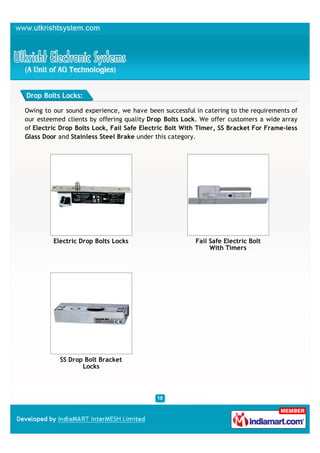 Drop Bolts Locks:

Owing to our sound experience, we have been successful in catering to the requirements of
our esteemed clients by offering quality Drop Bolts Lock. We offer customers a wide array
of Electric Drop Bolts Lock, Fail Safe Electric Bolt With Timer, SS Bracket For Frame-less
Glass Door and Stainless Steel Brake under this category.




         Electric Drop Bolts Locks                      Fail Safe Electric Bolt
                                                             With Timers




           SS Drop Bolt Bracket
                  Locks
 