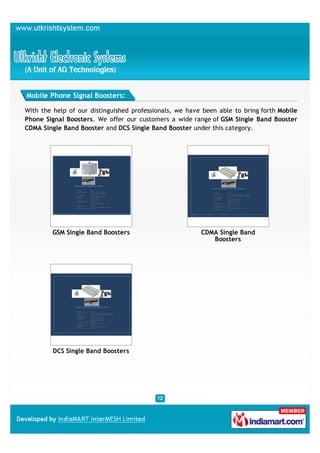 Mobile Phone Signal Boosters:

With the help of our distinguished professionals, we have been able to bring forth Mobile
Phone Signal Boosters. We offer our customers a wide range of GSM Single Band Booster
CDMA Single Band Booster and DCS Single Band Booster under this category.




         GSM Single Band Boosters                        CDMA Single Band
                                                            Boosters




         DCS Single Band Boosters
 