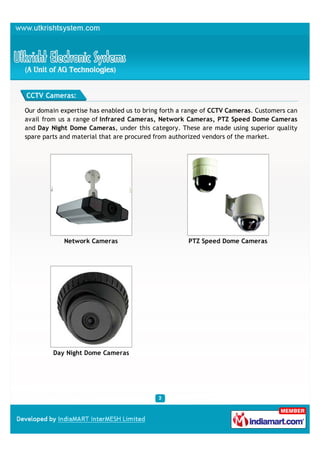CCTV Cameras:

Our domain expertise has enabled us to bring forth a range of CCTV Cameras. Customers can
avail from us a range of Infrared Cameras, Network Cameras, PTZ Speed Dome Cameras
and Day Night Dome Cameras, under this category. These are made using superior quality
spare parts and material that are procured from authorized vendors of the market.




            Network Cameras                          PTZ Speed Dome Cameras




         Day Night Dome Cameras
 