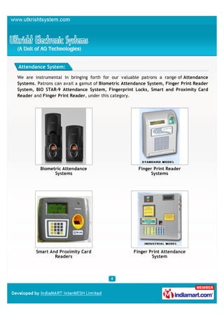 Attendance System:

We are instrumental in bringing forth for our valuable patrons a range of Attendance
Systems. Patrons can avail a gamut of Biometric Attendance System, Finger Print Reader
System, BIO STAR-9 Attendance System, Fingerprint Locks, Smart and Proximity Card
Reader and Finger Print Reader, under this category.




          Biometric Attendance                        Finger Print Reader
                Systems                                    Systems




        Smart And Proximity Card                    Finger Print Attendance
                Readers                                     System
 