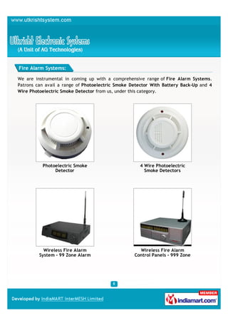 Fire Alarm Systems:

We are instrumental in coming up with a comprehensive range of Fire Alarm Systems.
Patrons can avail a range of Photoelectric Smoke Detector With Battery Back-Up and 4
Wire Photoelectric Smoke Detector from us, under this category.




          Photoelectric Smoke                       4 Wire Photoelectric
               Detector                               Smoke Detectors




           Wireless Fire Alarm                      Wireless Fire Alarm
         System - 99 Zone Alarm                   Control Panels - 999 Zone
 