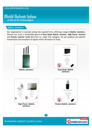 Mobile Jammers:

Our organization is counted among the reputed firms, offering a range of Mobile Jammers.
Patrons can avail a remarkable gamut of Dual Mode Mobile Jammer, High Power Jammer
and Pocket Jammer (with An) from us, under this category. All our products are used for
transmission and reception of signals within 50 meters of areas.




             Mobile Jammers                             Dual Mode Mobile
                                                            Jammers




            High Power Mobile                        Pocket Mobile Jammers
                 Jammers
 