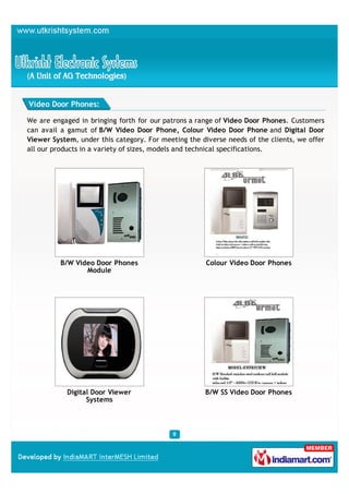Video Door Phones:

We are engaged in bringing forth for our patrons a range of Video Door Phones. Customers
can avail a gamut of B/W Video Door Phone, Colour Video Door Phone and Digital Door
Viewer System, under this category. For meeting the diverse needs of the clients, we offer
all our products in a variety of sizes, models and technical specifications.




          B/W Video Door Phones                       Colour Video Door Phones
                 Module




            Digital Door Viewer                      B/W SS Video Door Phones
                  Systems
 
