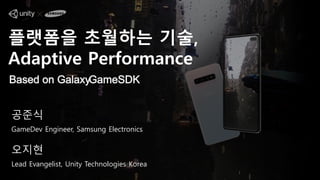 플랫폼을 초월하는 기술,
Adaptive Performance
Based on GalaxyGameSDK
공준식
GameDev Engineer, Samsung Electronics
오지현
Lead Evangelist, Unity Technologies Korea
 