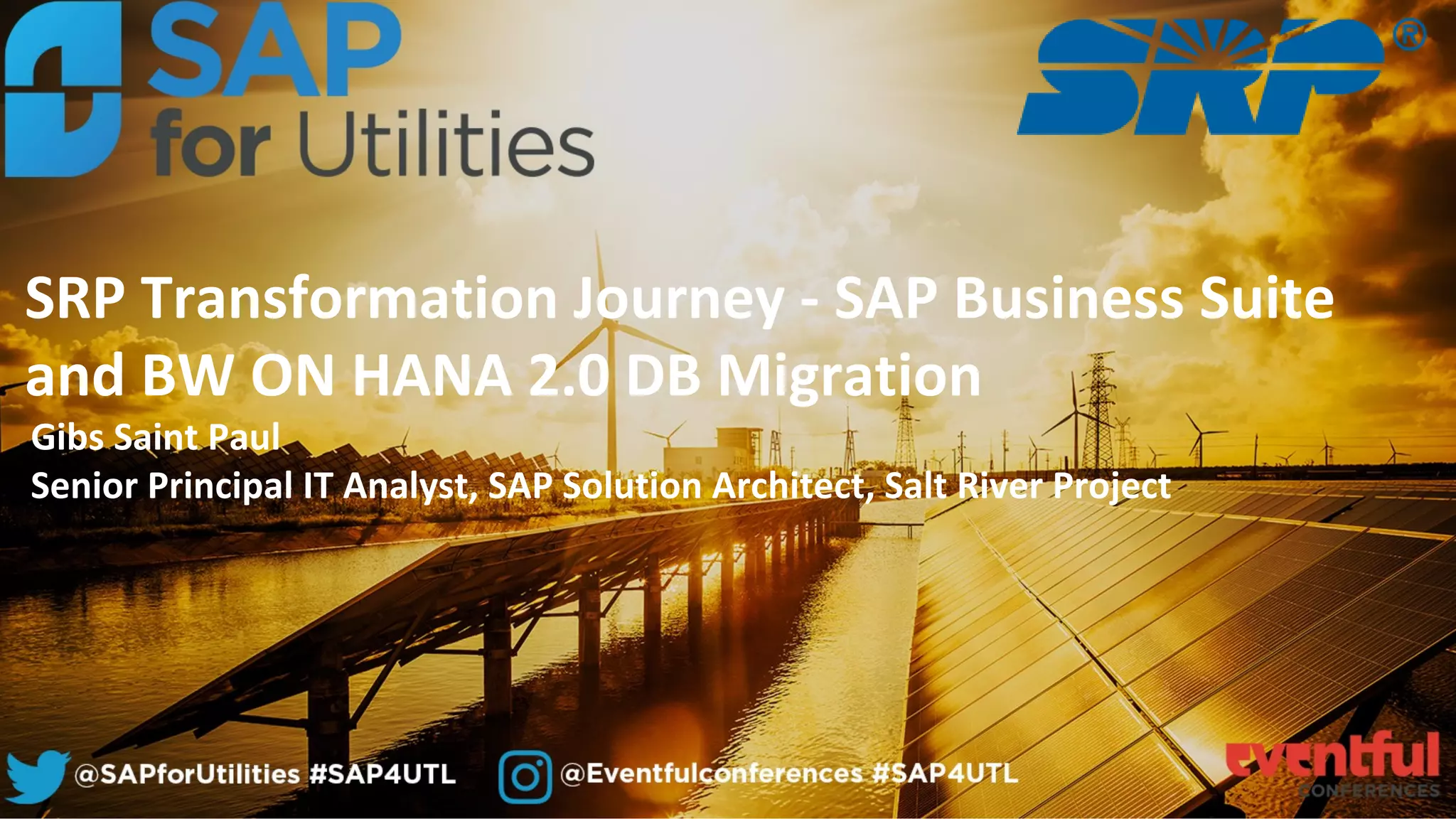 Gibs Saint Paul
Senior Principal IT Analyst, SAP Solution Architect, Salt River Project
SRP Transformation Journey - SAP Business Suite
and BW ON HANA 2.0 DB Migration
 
