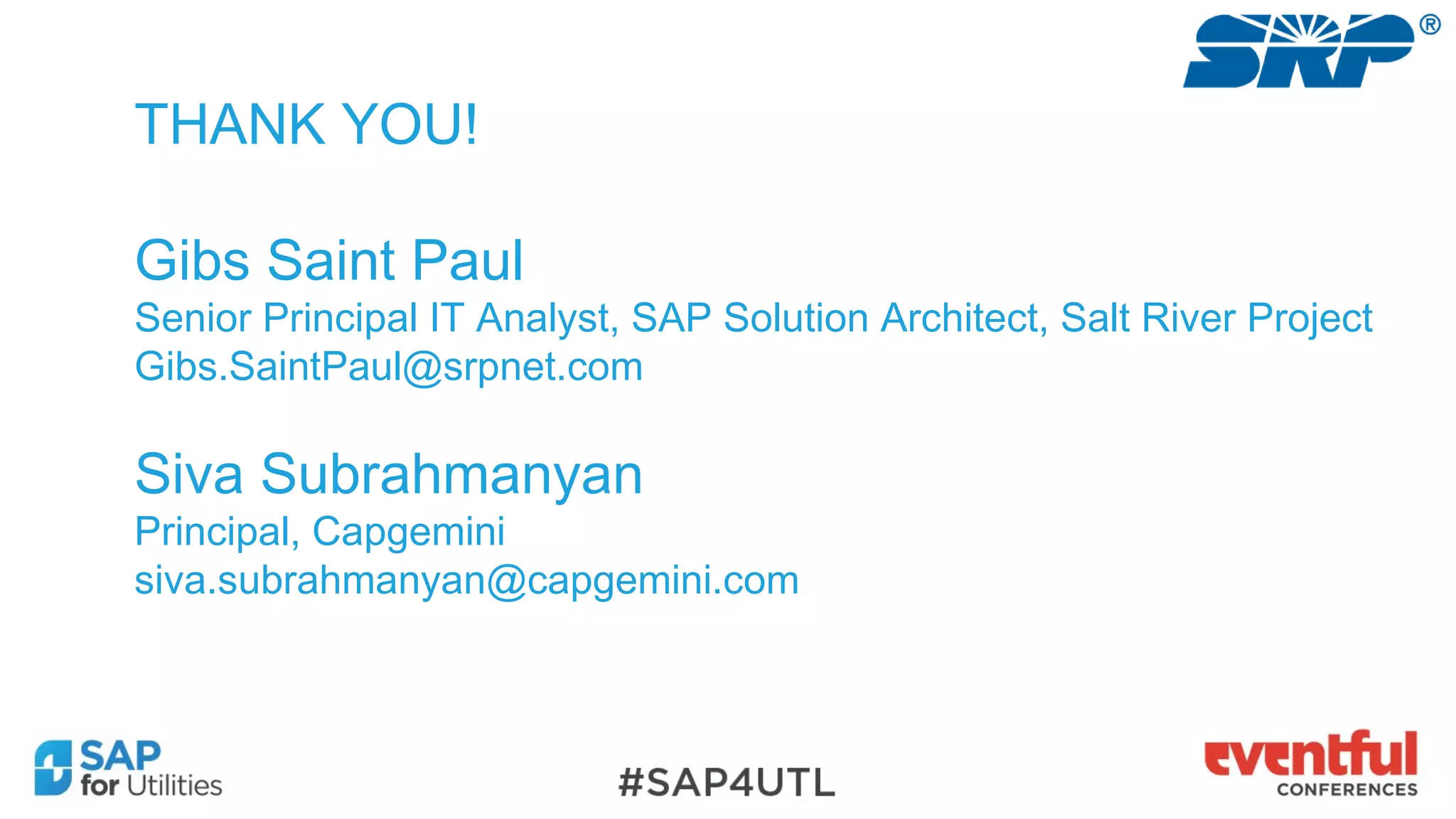 THANK YOU!
Gibs Saint Paul
Senior Principal IT Analyst, SAP Solution Architect, Salt River Project
Gibs.SaintPaul@srpnet.com
Siva Subrahmanyan
Principal, Capgemini
siva.subrahmanyan@capgemini.com
 