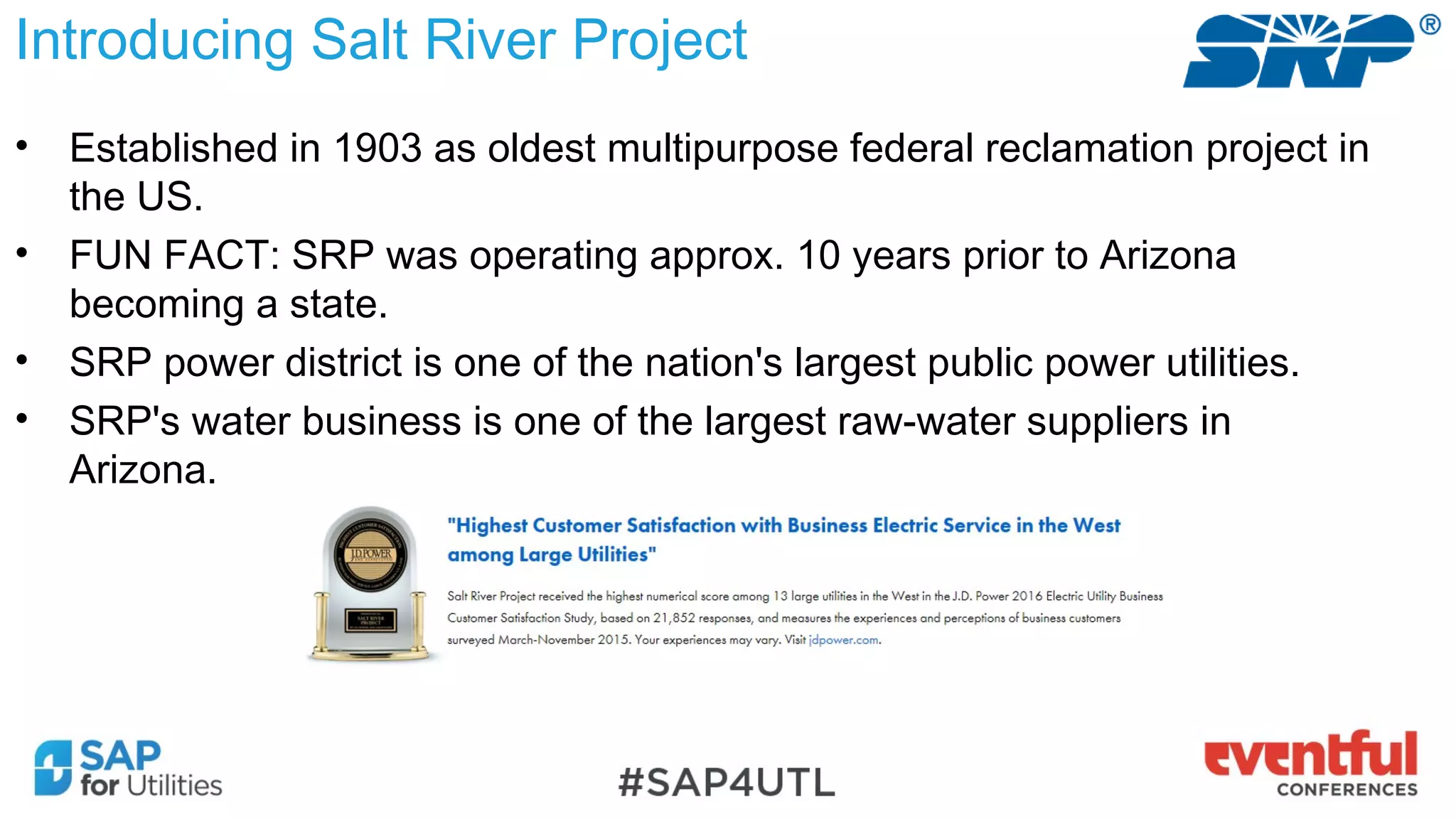 • Established in 1903 as oldest multipurpose federal reclamation project in
the US.
• FUN FACT: SRP was operating approx. 10 years prior to Arizona
becoming a state.
• SRP power district is one of the nation's largest public power utilities.
• SRP's water business is one of the largest raw-water suppliers in
Arizona.
Introducing Salt River Project
 
