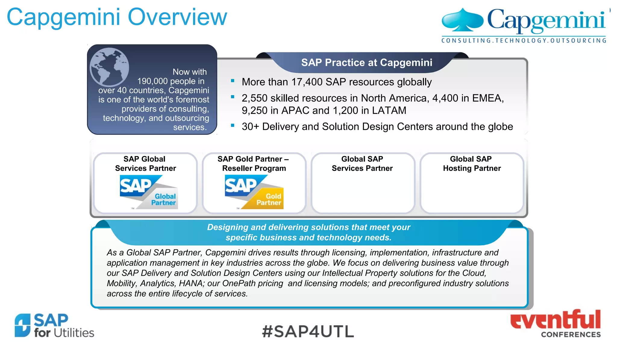 Capgemini Overview
As a Global SAP Partner, Capgemini drives results through licensing, implementation, infrastructure and
application management in key industries across the globe. We focus on delivering business value through
our SAP Delivery and Solution Design Centers using our Intellectual Property solutions for the Cloud,
Mobility, Analytics, HANA; our OnePath pricing and licensing models; and preconfigured industry solutions
across the entire lifecycle of services.
As a Global SAP Partner, Capgemini drives results through licensing, implementation, infrastructure and
application management in key industries across the globe. We focus on delivering business value through
our SAP Delivery and Solution Design Centers using our Intellectual Property solutions for the Cloud,
Mobility, Analytics, HANA; our OnePath pricing and licensing models; and preconfigured industry solutions
across the entire lifecycle of services.
SAP Global
Services Partner
SAP Gold Partner –
Reseller Program
 More than 17,400 SAP resources globally
 2,550 skilled resources in North America, 4,400 in EMEA,
9,250 in APAC and 1,200 in LATAM
 30+ Delivery and Solution Design Centers around the globe
SAP Practice at Capgemini
Global SAP
Services Partner
Global SAP
Hosting Partner
Designing and delivering solutions that meet your
specific business and technology needs.
Now with
190,000 people in
over 40 countries, Capgemini
is one of the world's foremost
providers of consulting,
technology, and outsourcing
services.
 