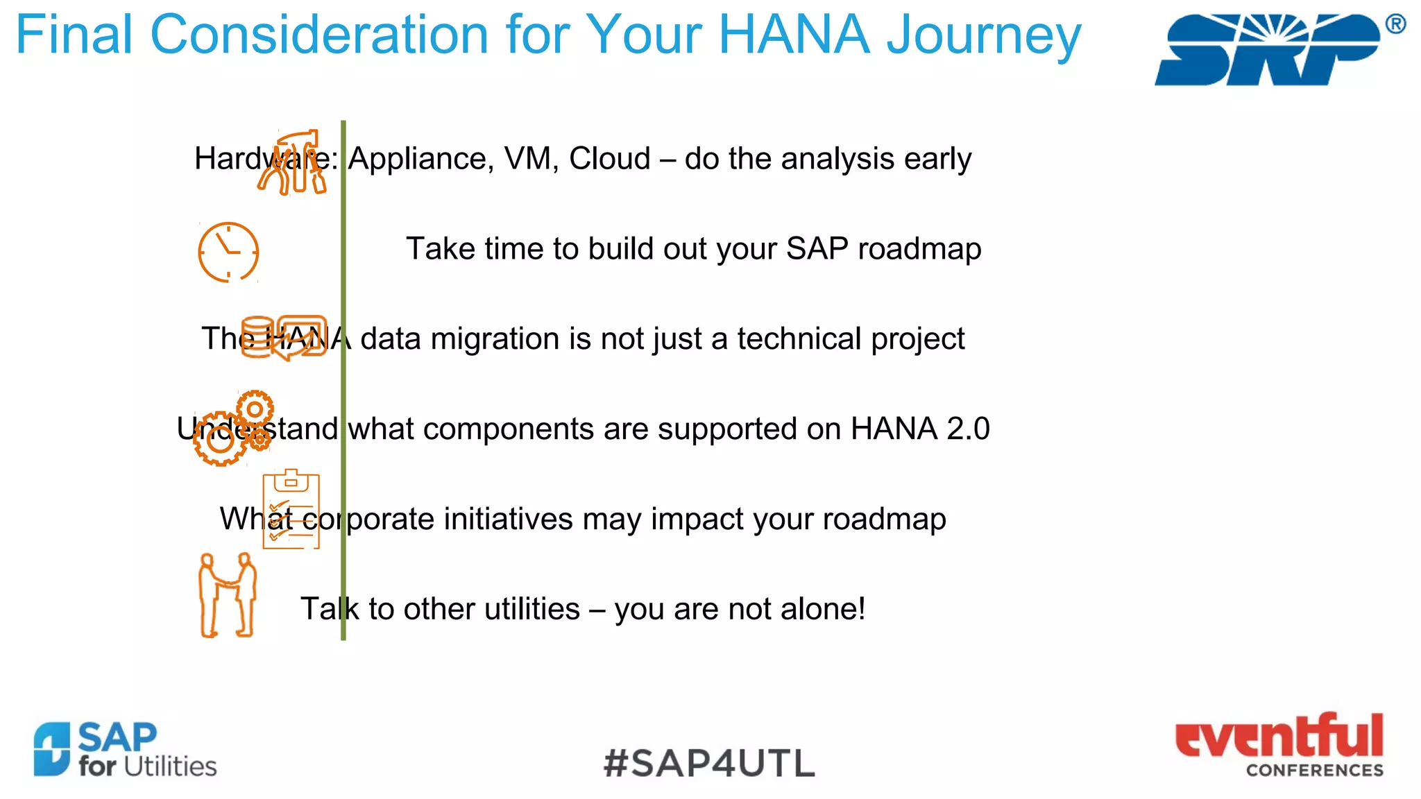 Final Consideration for Your HANA Journey
Hardware: Appliance, VM, Cloud – do the analysis early
Take time to build out your SAP roadmap
The HANA data migration is not just a technical project
Understand what components are supported on HANA 2.0
What corporate initiatives may impact your roadmap
Talk to other utilities – you are not alone!
 