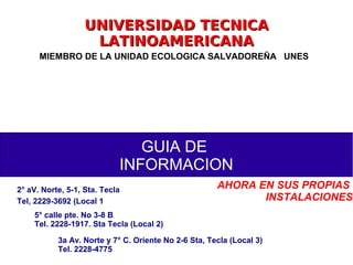 UNIVERSIDAD TECNICAUNIVERSIDAD TECNICA
LATINOAMERICANALATINOAMERICANA
MIEMBRO DE LA UNIDAD ECOLOGICA SALVADOREÑA UNES
GUIA DE
INFORMACION
2° aV. Norte, 5-1, Sta. Tecla
Tel, 2229-3692 (Local 1)
5° calle pte. No 3-8 B
Tel. 2228-1917. Sta Tecla (Local 2)
3a Av. Norte y 7° C. Oriente No 2-6 Sta, Tecla (Local 3)
Tel. 2228-4775
AHORA EN SUS PROPIAS
INSTALACIONES
 