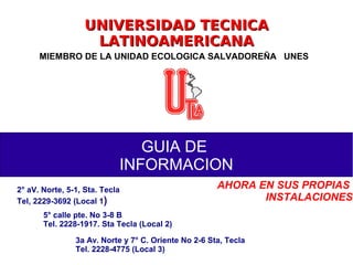 UNIVERSIDAD TECNICAUNIVERSIDAD TECNICA
LATINOAMERICANALATINOAMERICANA
MIEMBRO DE LA UNIDAD ECOLOGICA SALVADOREÑA UNES
GUIA DE
INFORMACION
2° aV. Norte, 5-1, Sta. Tecla
Tel, 2229-3692 (Local 1)
5° calle pte. No 3-8 B
Tel. 2228-1917. Sta Tecla (Local 2)
3a Av. Norte y 7° C. Oriente No 2-6 Sta, Tecla
Tel. 2228-4775 (Local 3)
AHORA EN SUS PROPIAS
INSTALACIONES
 