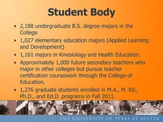 Student Body
• 2,188 undergraduate B.S. degree majors in the
  College
• 1,027 elementary education majors (Applied Learning
  and Development)
• 1,161 majors in Kinesiology and Health Education.
• Approximately 1,000 future secondary teachers who
  major in other colleges but pursue teacher
  certification coursework through the College of
  Education.
• 1,276 graduate students enrolled in M.A., M. Ed.,
  Ph.D., and Ed.D. programs in Fall 2011.
 