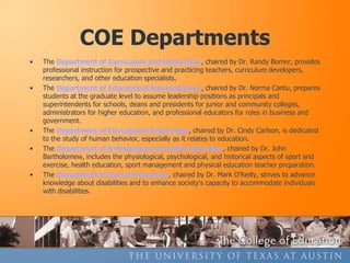 COE Departments
•   The Department of Curriculum and Instruction, chaired by Dr. Randy Bomer, provides
    professional instruction for prospective and practicing teachers, curriculum developers,
    researchers, and other education specialists.
•   The Department of Educational Administration, chaired by Dr. Norma Cantu, prepares
    students at the graduate level to assume leadership positions as principals and
    superintendents for schools, deans and presidents for junior and community colleges,
    administrators for higher education, and professional educators for roles in business and
    government.
•   The Department of Educational Psychology, chaired by Dr. Cindy Carlson, is dedicated
    to the study of human behavior, especially as it relates to education.
•   The Department of Kinesiology and Health Education, chaired by Dr. John
    Bartholomew, includes the physiological, psychological, and historical aspects of sport and
    exercise, health education, sport management and physical education teacher preparation.
•   The Department of Special Education, chaired by Dr. Mark O’Reilly, strives to advance
    knowledge about disabilities and to enhance society's capacity to accommodate individuals
    with disabilities.
 